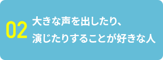 02 大きな声を出したり、演じたりすることが好きな人